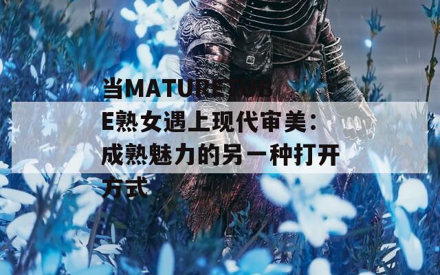 当MATURETUBE熟女遇上现代审美：成熟魅力的另一种打开方式