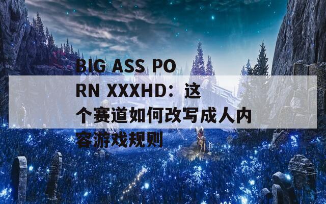 BIG ASS PORN XXXHD：这个赛道如何改写成人内容游戏规则