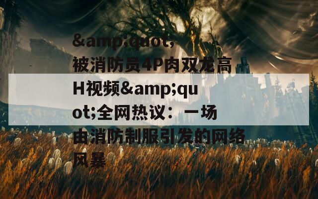 &quot;被消防员4P肉双龙高H视频&quot;全网热议：一场由消防制服引发的网络风暴