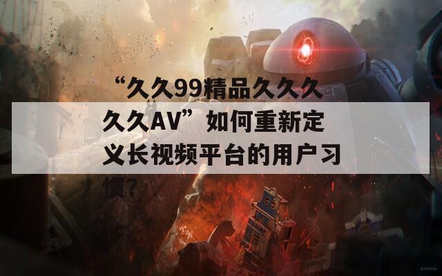 “久久99精品久久久久久AV”如何重新定义长视频平台的用户习惯？