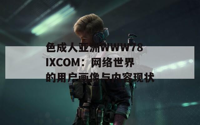 色成人亚洲WWW78IXCOM：网络世界的用户画像与内容现状