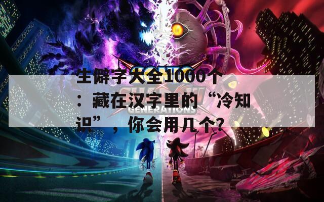 生僻字大全1000个：藏在汉字里的“冷知识”，你会用几个？