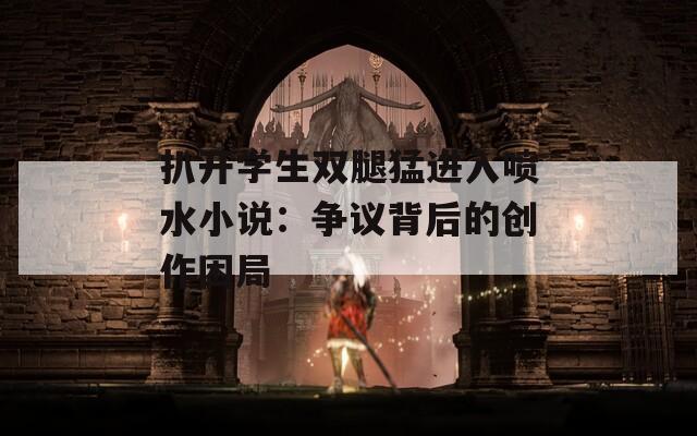 扒开学生双腿猛进入喷水小说：争议背后的创作困局