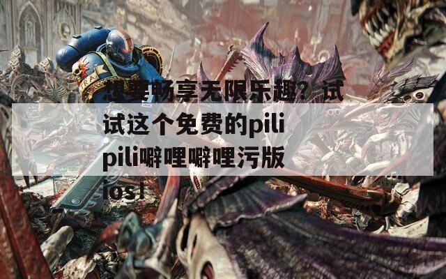 想要畅享无限乐趣？试试这个免费的pilipili噼哩噼哩污版ios！