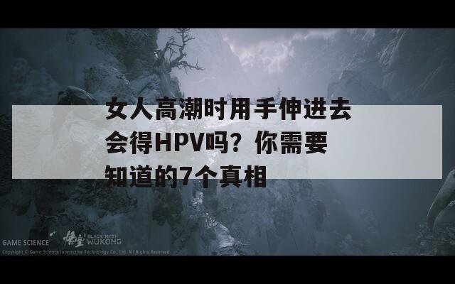女人高潮时用手伸进去会得HPV吗？你需要知道的7个真相