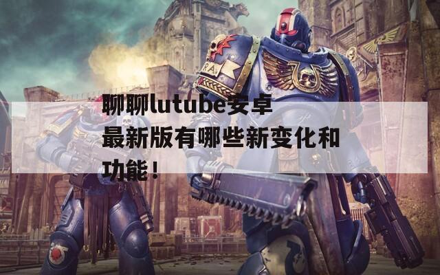 聊聊lutube安卓最新版有哪些新变化和功能！