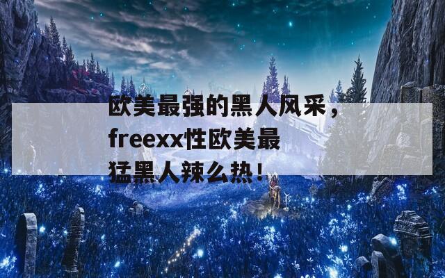 欧美最强的黑人风采，freexx性欧美最猛黑人辣么热！