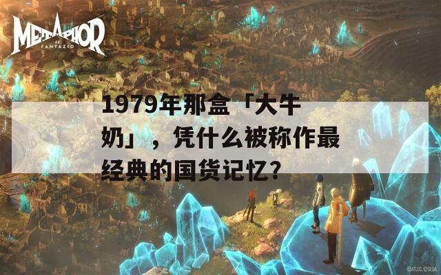 1979年那盒「大牛奶」，凭什么被称作最经典的国货记忆？