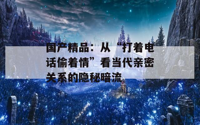 国产精品：从“打着电话偷着情”看当代亲密关系的隐秘暗流