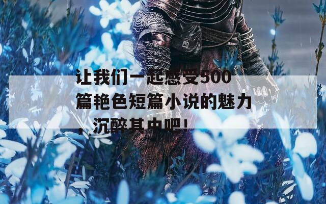 让我们一起感受500篇艳色短篇小说的魅力，沉醉其中吧！