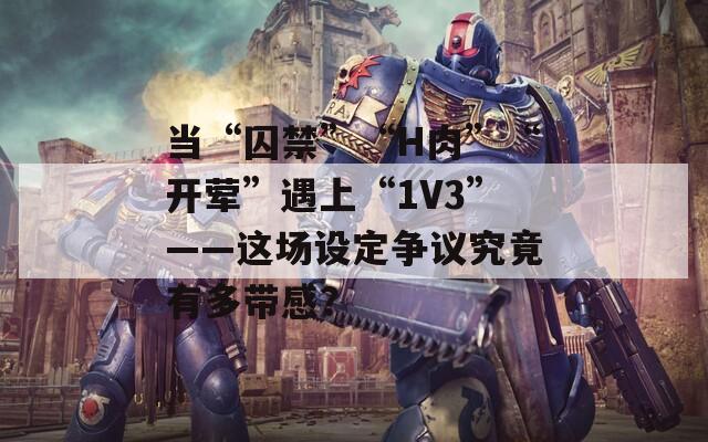 当“囚禁”“H肉”“开荤”遇上“1V3”——这场设定争议究竟有多带感？