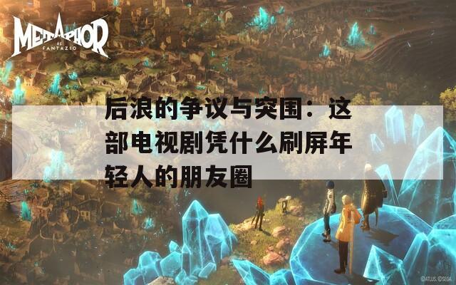 后浪的争议与突围：这部电视剧凭什么刷屏年轻人的朋友圈