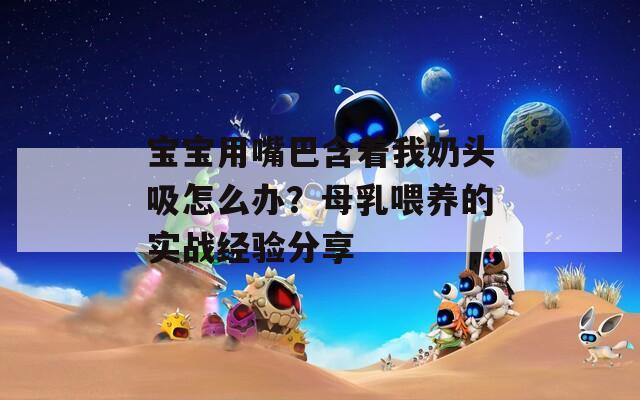 宝宝用嘴巴含着我奶头吸怎么办？母乳喂养的实战经验分享