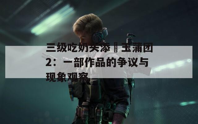 三级吃奶头添泬玉蒲团2：一部作品的争议与现象观察