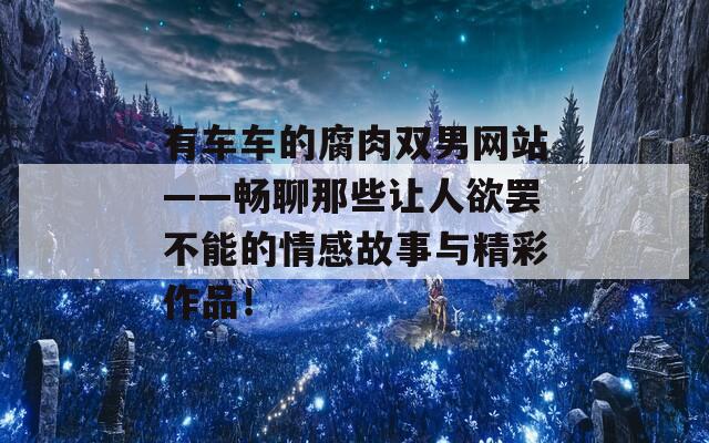 有车车的腐肉双男网站——畅聊那些让人欲罢不能的情感故事与精彩作品！