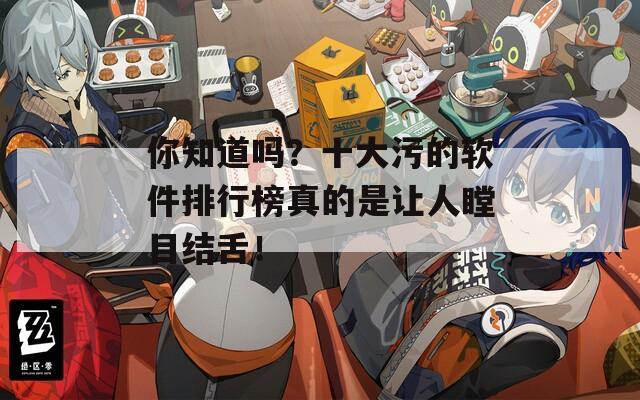 你知道吗？十大污的软件排行榜真的是让人瞠目结舌！