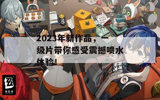 2023年新作品，一级片带你感受震撼喷水体验！