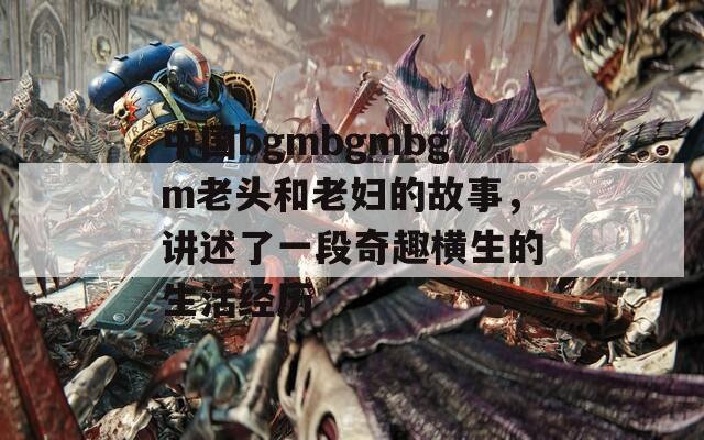 中国bgmbgmbgm老头和老妇的故事，讲述了一段奇趣横生的生活经历