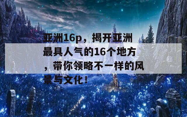 亚洲16p，揭开亚洲最具人气的16个地方，带你领略不一样的风景与文化！