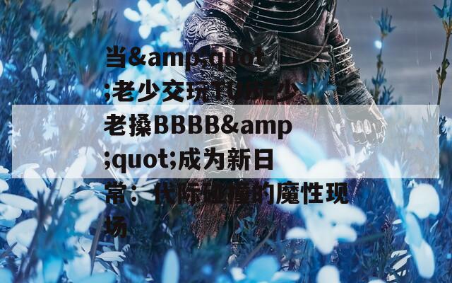 当&quot;老少交玩TUBE少老搡BBBB&quot;成为新日常：代际碰撞的魔性现场