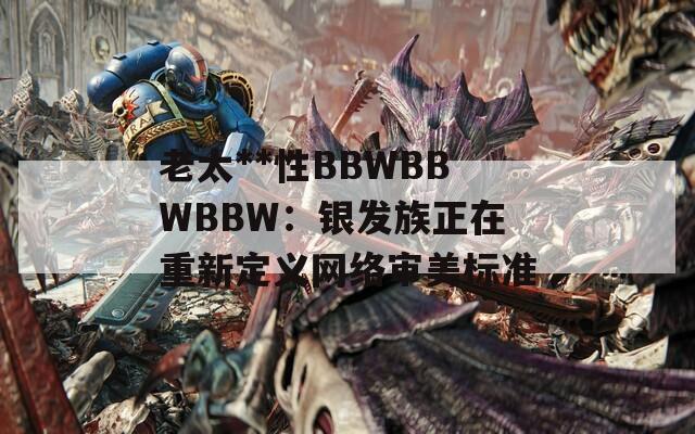 老太**性BBWBBWBBW：银发族正在重新定义网络审美标准