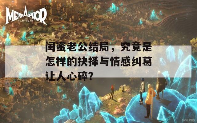 闺蜜老公结局，究竟是怎样的抉择与情感纠葛让人心碎？