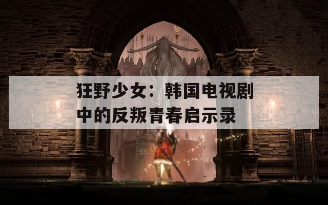 狂野少女：韩国电视剧中的反叛青春启示录