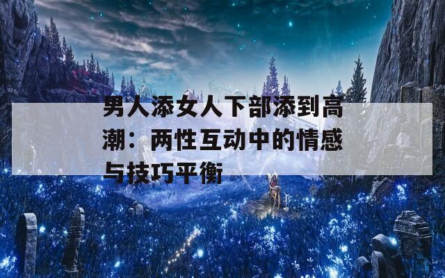 男人添女人下部添到高潮：两性互动中的情感与技巧平衡