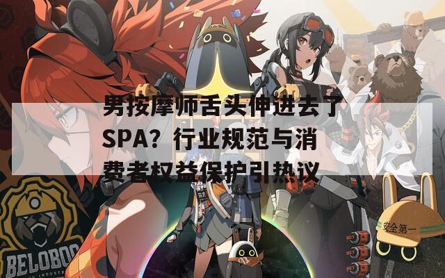 男按摩师舌头伸进去了SPA？行业规范与消费者权益保护引热议