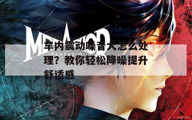 车内震动噪音大怎么处理？教你轻松降噪提升舒适感
