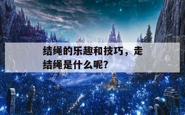 结绳的乐趣和技巧，走结绳是什么呢？