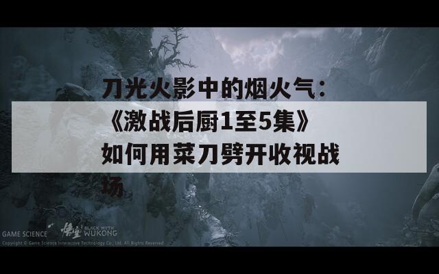 刀光火影中的烟火气：《激战后厨1至5集》如何用菜刀劈开收视战场