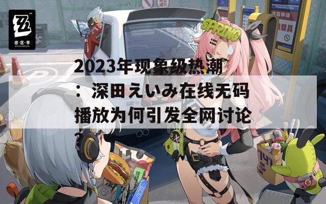 2023年现象级热潮：深田えいみ在线无码播放为何引发全网讨论？