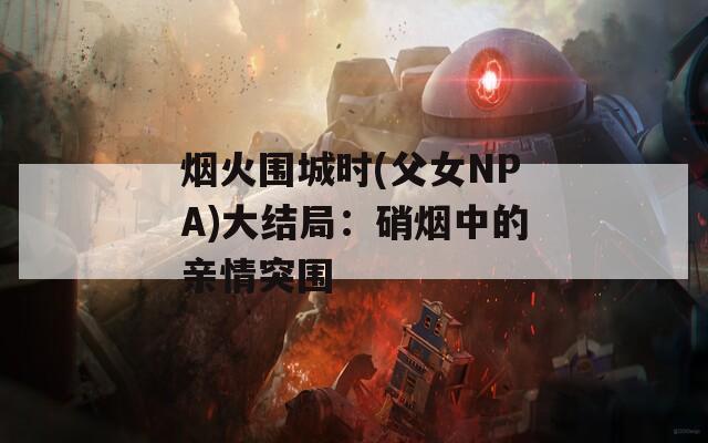 烟火围城时(父女NPA)大结局：硝烟中的亲情突围