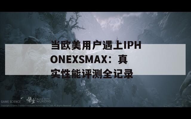 当欧美用户遇上IPHONEXSMAX：真实性能评测全记录