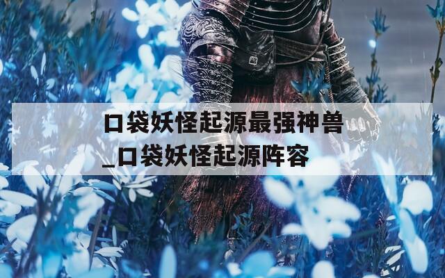 口袋妖怪起源最强神兽_口袋妖怪起源阵容