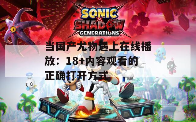 当国产尤物遇上在线播放：18+内容观看的正确打开方式