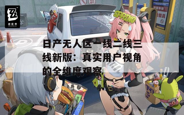 日产无人区一线二线三线新版：真实用户视角的全维度观察