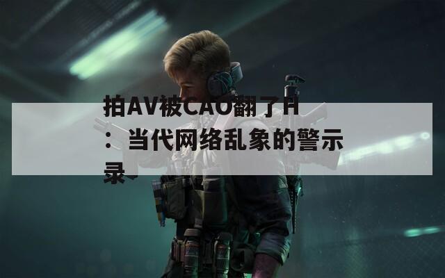 拍AV被CAO翻了H：当代网络乱象的警示录