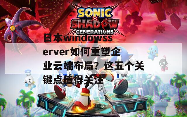 日本windowsserver如何重塑企业云端布局？这五个关键点值得关注