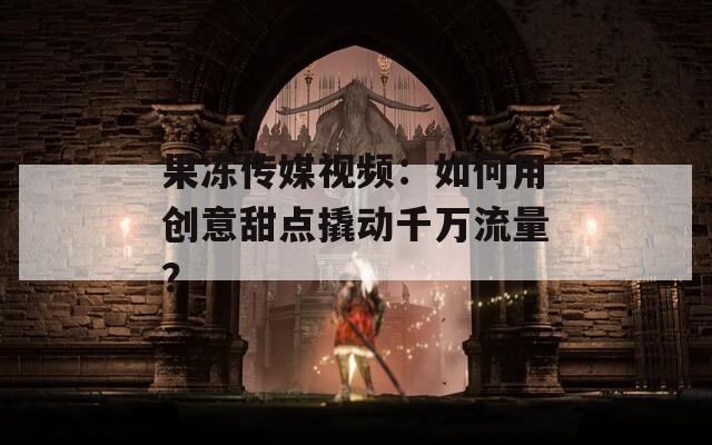 果冻传媒视频：如何用创意甜点撬动千万流量？