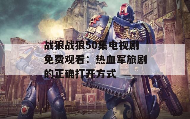 战狼战狼50集电视剧免费观看：热血军旅剧的正确打开方式