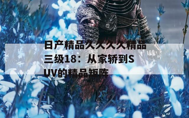 日产精品久久久久精品三级18：从家轿到SUV的精品矩阵