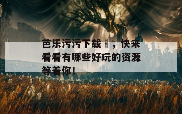 芭乐污污下载汅，快来看看有哪些好玩的资源等着你！