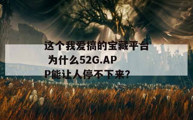 这个我爱搞的宝藏平台 为什么52G.APP能让人停不下来？