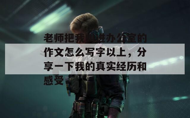 老师把我叫进办公室的作文怎么写字以上，分享一下我的真实经历和感受