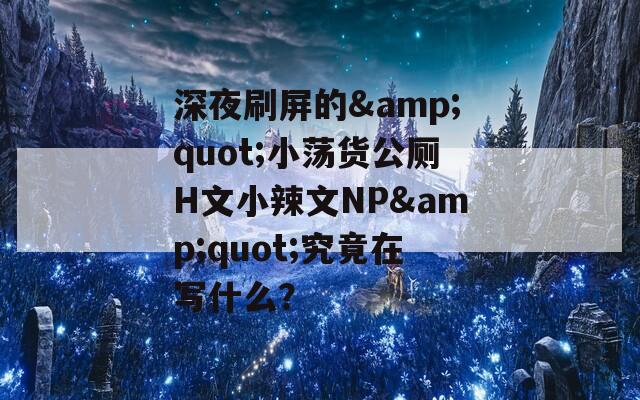 深夜刷屏的&quot;小荡货公厕H文小辣文NP&quot;究竟在写什么？