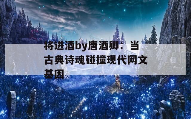 将进酒by唐酒卿：当古典诗魂碰撞现代网文基因