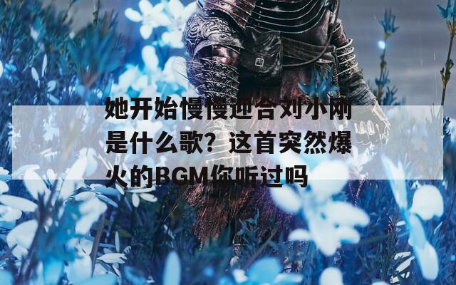 她开始慢慢迎合刘小刚是什么歌？这首突然爆火的BGM你听过吗