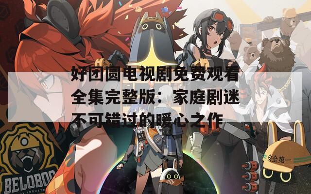 好团圆电视剧免费观看全集完整版：家庭剧迷不可错过的暖心之作